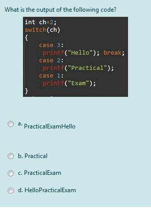 What is the output of the following code?
int ch=2;
switch(ch)
{
case 3:
printf("Hello"); break;
case 2:
printf("Practical");
case 1:
printf("Exam");
}
a.
PracticalExamHello
b. Practical
c. PracticalExam
d. HelloPracticalExam
