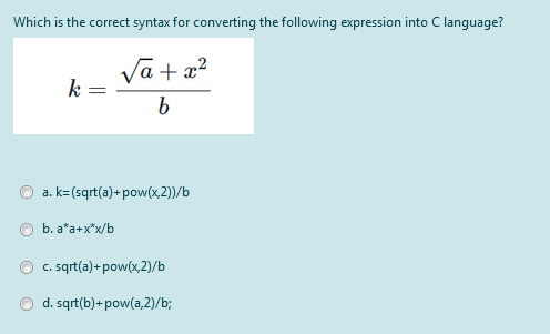 Which is the correct syntax for converting the following expression into C language?
Vā + x?
a. k=(sqrt(a)+ pow(x,2)/b
b. a*a+x*x/b
c. sqrt(a)+ pow(x,2)/b
d. sqrt(b)+ pow(a,2)/b;
