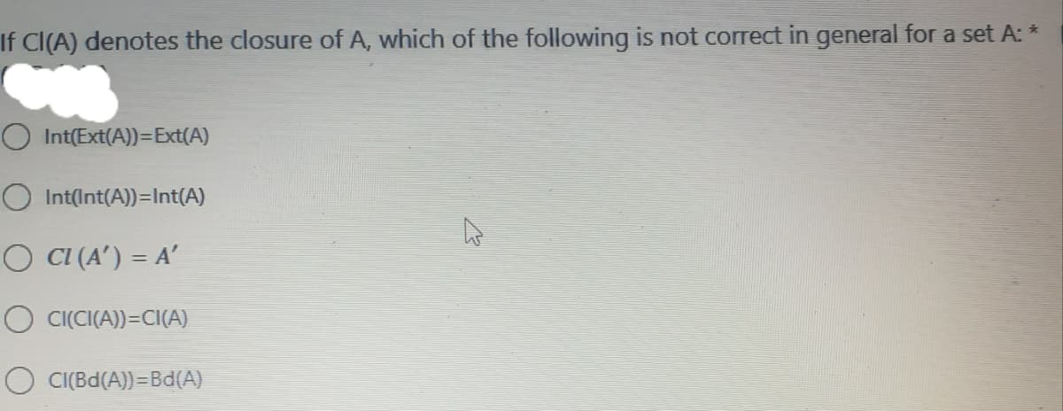 If CI(A) denotes the closure of A, which of the following is not correct in general for a set A: *
Int(Ext(A))=Ext(A)
O Int(Int(A))=Int(A)
O CI (A') = A'
O CI(CI(A))=CI(A)
CI(Bd(A))=Bd(A)
