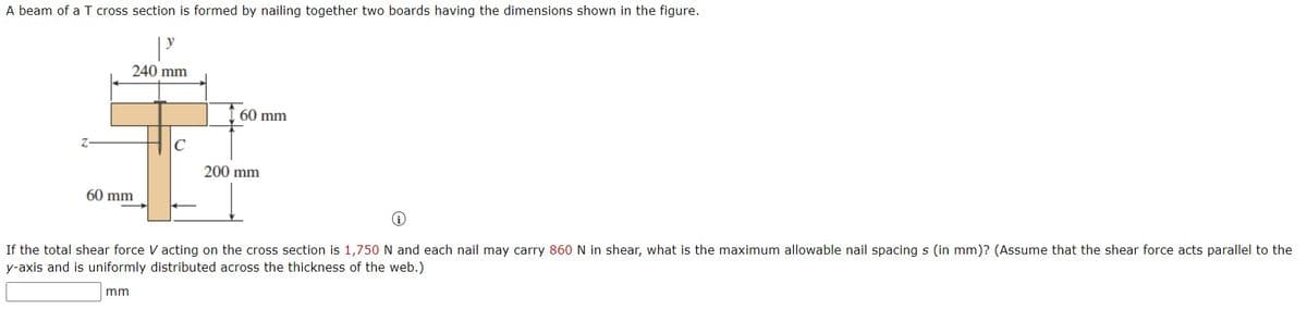 A beam of a T cross section is formed by nailing together two boards having the dimensions shown in the figure.
240 mm
60 mm
C
200 mm
60 mm
If the total shear force V acting on the cross section is 1,750 N and each nail may carry 860 N in shear, what is the maximum allowable nail spacing s (in mm)? (Assume that the shear force acts parallel to the
y-axis and is uniformly distributed across the thickness of the web.)
mm
Z-
