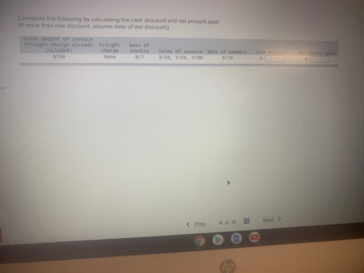 Complete the following by calculating the cash discount and net amount paid:
(If more than one discount, assume date of last discount.)
Gross amount of invoice
(freight charge already Freight
included)
Date of
charge
Terms of invoice Date of payment
invoice
Cash discount
tmount paid
$750
None
8/7
3/10, 2/15, n/30
8/19
ces
Next >
< Prev
4 of 10
hp
