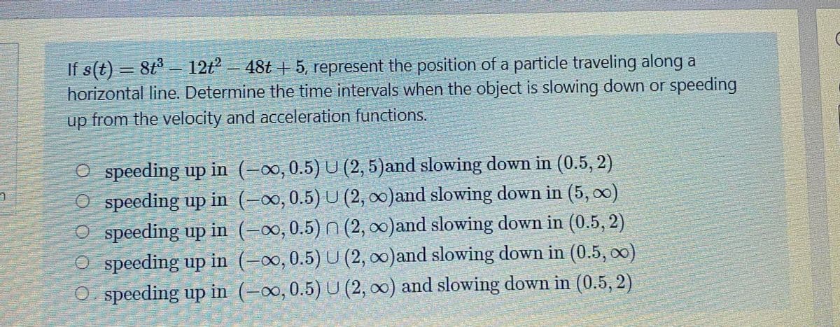 If s(t) = 8t - 12t -
horizontal line. Determine the time intervals when the object is slowing down or speeding
up from the velocity and acceleration functions.
48t + 5, represent the position of a particle traveling along a
O speeding up in (-0o,0.5) U (2, 5)and slowing down in (0.5, 2)
O speeding up in (-o, 0.5) U (2, 0)and slowing down in (5, o0)
O speeding up in (-∞,0.5) n (2, 0)and slowing down in (0.5, 2)
O speeding up in
O speeding up in (-0o, 0.5) U (2, 00) and slowing down in (0.5, 2)
(-00,0.5) U (2, o0)and slowing down in (0.5, o0)
