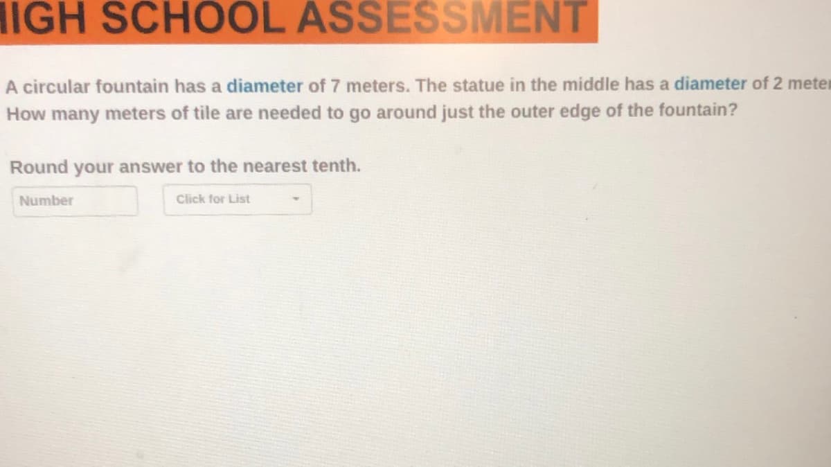 IGH SCHOOL ASSESSMENT
A circular fountain has a diameter of 7 meters. The statue in the middle has a diameter of 2 meter
How many meters of tile are needed to go around just the outer edge of the fountain?
Round your answer to the nearest tenth.
Number
Click for List
