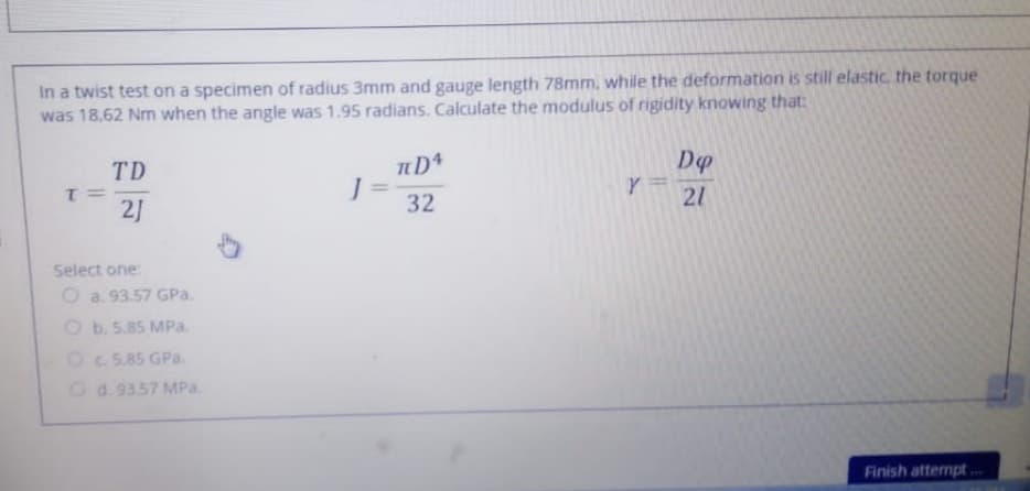 In a twist test on a specimen of radius 3mm and gauge length 78mm, while the deformation is still elastic the torque
was 18,62 Nm when the angle was 1.95 radians. Calculate the modulus of rigidity knowing that:
TD
= 1
2J
%3D
32
21
Select one:
O a. 93.57 GPa.
O b. 5.85 MPa.
Oc 5.85 GPa.
Od.9357 MPa.
Finish attempt.
