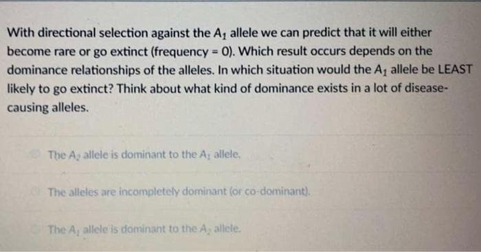 With directional selection against the A₁ allele we can predict that it will either
become rare or go extinct (frequency = 0). Which result occurs depends on the
dominance relationships of the alleles. In which situation would the A₁ allele be LEAST
likely to go extinct? Think about what kind of dominance exists in a lot of disease-
causing alleles.
The A, allele is dominant to the A, allele.
The alleles are incompletely dominant (or co-dominant).
The A, allele is dominant to the A, allele.