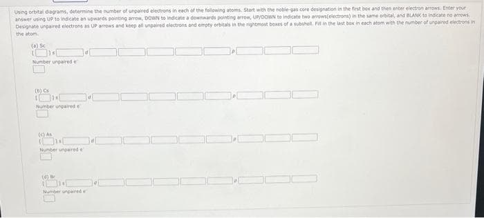 Using orbital diagrams, determine the number of unpaired electrons in each of the following atoms. Start with the noble-gas core designation in the first box and then enter electron arrows. Enter your
answer using UP to indicate an upwards pointing arrow, DOWN to indicate a downwards pointing arrow, UP/DOWN to indicate two arrows(electrons) in the same orbital, and BLANK to indicate no arrows.
Designate unpaired electrons as UP arrows and keep all unpaired electrons and empty orbitals in the rightmost boxes of a subshell. Fil in the last box in each atom with the number of unpaired electrons in
the atom
(a) Sc
Number unpaired e
(b) Cs
Number unpaired e
(c) As
Number unpared e
(d) B
1
314
Number unpaired