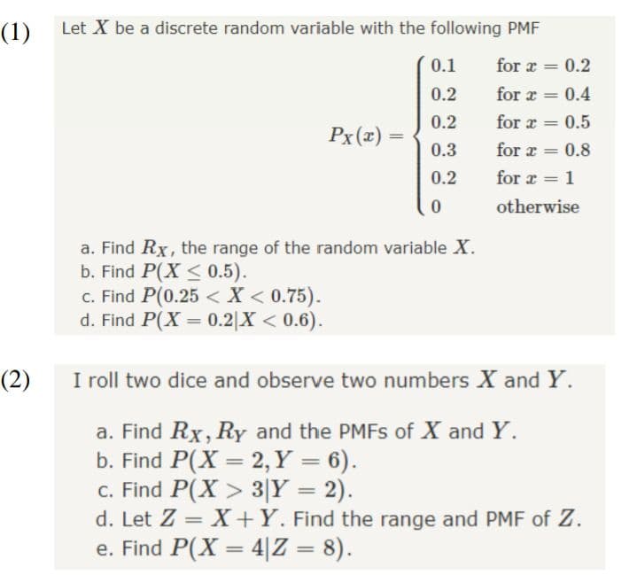 (1)
Let X be a discrete random variable with the following PMF
0.1
for a
0.2
%3D
0.2
for z
0.4
%3D
0.2
for r
0.5
%3D
Px(x) =
0.3
for a
0.8
%3D
0.2
for r
1
%3D
otherwise
a. Find Rx, the range of the random variable X.
b. Find P(X <0.5).
c. Find P(0.25 < X < 0.75).
d. Find P(X = 0.2|X < 0.6).
(2)
I roll two dice and observe two numbers X and Y.
a. Find Rx, RyY and the PMFS of X and Y.
b. Find P(X = 2, Y = 6).
c. Find P(X > 3|Y = 2).
d. Let Z = X+Y. Find the range and PMF of Z.
e. Find P(X = 4|Z = 8).
%3D
%3D

