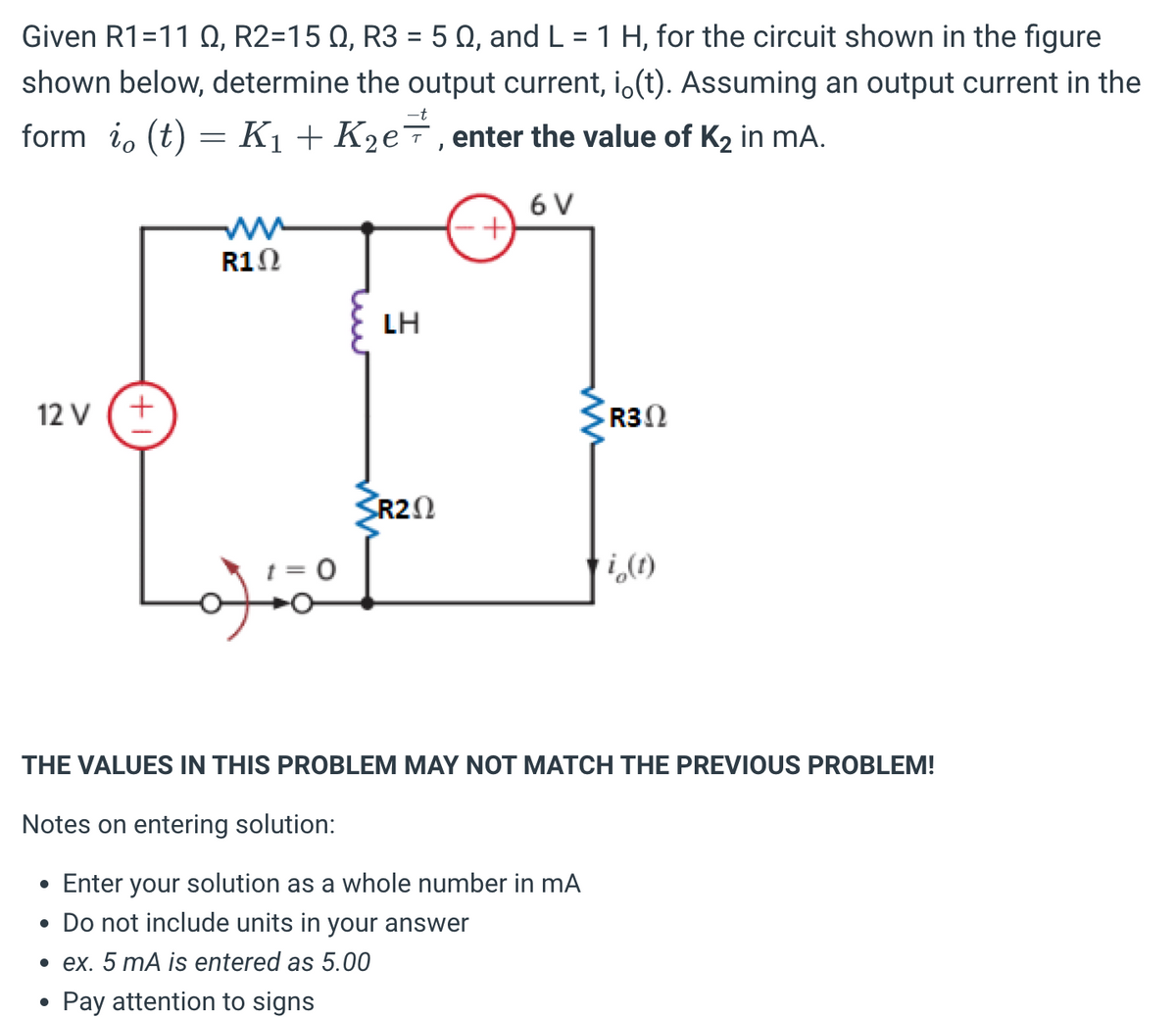 Given R1=11 Q, R2=15 Q, R3 = 50, and L = 1 H, for the circuit shown in the figure
shown below, determine the output current, i(t). Assuming an output current in the
form i, (t) = K₁ + K₂e, enter the value of K₂ in mA.
12 V
(+1)
●
R10
of
0
LH
SR20
+
6 V
R30
i(1)
THE VALUES IN THIS PROBLEM MAY NOT MATCH THE PREVIOUS PROBLEM!
Notes on entering solution:
• Enter your solution as a whole number in mA
• Do not include units in your answer
• ex. 5 mA is entered as 5.00
Pay attention to signs
