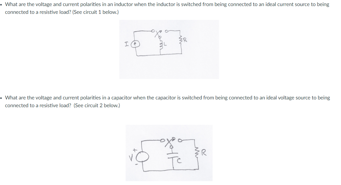 • What are the voltage and current polarities in an inductor when the inductor is switched from being connected to an ideal current source to being
connected to a resistive load? (See circuit 1 below.)
• What are the voltage and current polarities in a capacitor when the capacitor is switched from being connected to an ideal voltage source to being
connected to a resistive load? (See circuit 2 below.)
{R