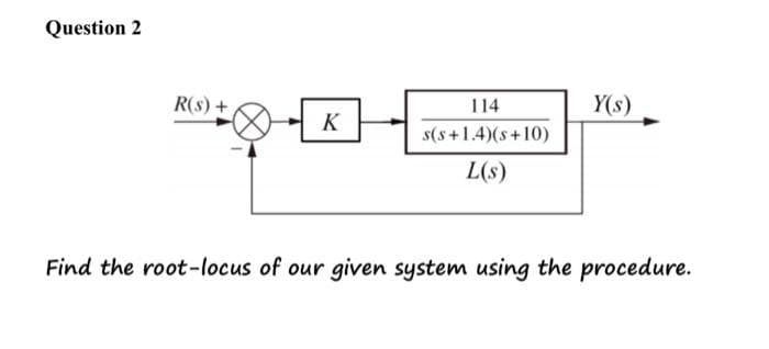 Question 2
R(S) +
K
114
s(s+1.4)(s+10)
L(s)
Y(s)
Find the root-locus of our given system using the procedure.