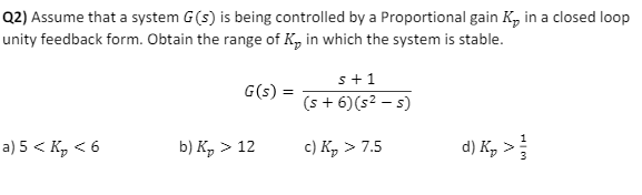 Q2) Assume that a system G(s) is being controlled by a Proportional gain K₂ in a closed loop
unity feedback form. Obtain the range of K, in which the system is stable.
a) 5 < K₂ <6
G(s) =
b) K₂ > 12
s+1
(s + 6) (s² - s)
c) K₂ > 7.5
d) K₂ >