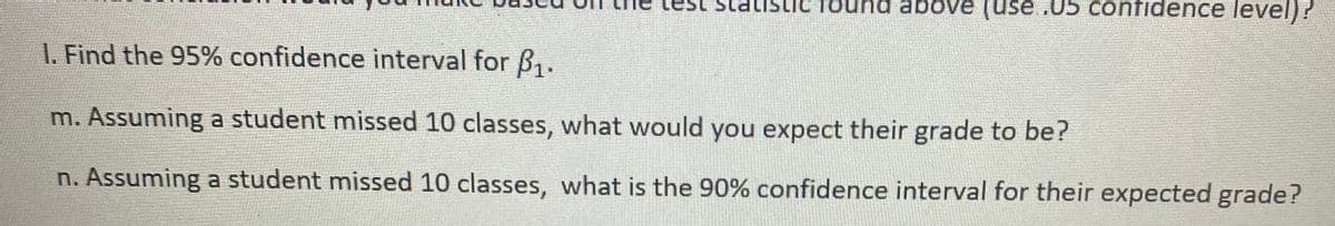 test statistic found above (use .05 confidence level)?
1. Find the 95% confidence interval for B1.
m. Assuming a student missed 10 classes, what would you expect their grade to be?
n. Assuming a student missed 10 classes, what is the 90% confidence interval for their expected grade?
