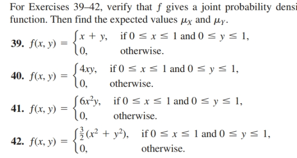 For Exercises 39–42, verify that f gives a joint probability densi
function. Then find the expected values µx and µy.
Sx + y, if 0 <I<1 and 0 < y< 1,
lo,
39. f(x, y) =
otherwise.
S4xy, if 0 < x< 1 and 0 < y < 1,
lo,
40. f(x, y) =
otherwise.
S6x?y, if 0 < x < 1 and 0 < y < 1,
1o,
41. f(x, y) =
otherwise.
S{(x?
lo,
Sž(x² + y²), if 0 < x < 1 and 0 <y< 1,
42. f(x, y) =
otherwise.
