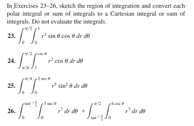 In Exercises 23–26, sketch the region of integration and convert each
polar integral or sum of integrals to a Cartesian integral or sum of
integrals. Do not evaluate the integrals.
r7/2 c1
23.
r3 sin 0 cos 0 dr dð
T/2 pcsc 0
24.
r? cos 0 dr d0
T/6 J 1
7/4 2 sec 0
25.
15 sin? 0 dr d0
tan¬1 3 sec 0
T/2
4 csc 0
26.
r' dr d0 +
r' dr d0
1-
tan
