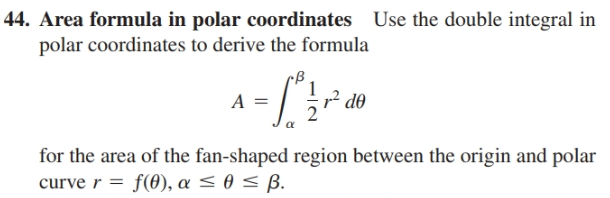 |44. Area formula in polar coordinates Use the double integral in
polar coordinates to derive the formula
d0
for the area of the fan-shaped region between the origin and polar
curve r = f(0), a < 0 < B.
