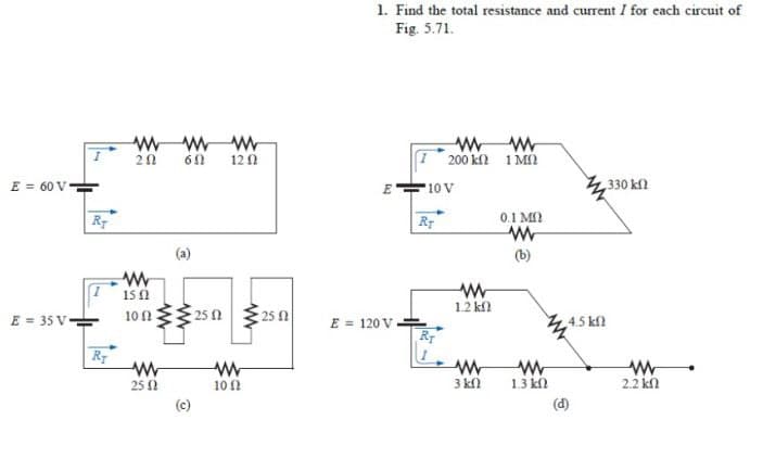 1. Find the total resistance and current I for each circuit of
Fig. 5.71.
60 120
I 200 kl 1 MO
E = 60 V
E-
10 V
330 kn
Rr
0.1 M
(b)
15 0
1.2 kfl
E = 35 V-
25 0
25 1
101
E = 120 V
R
4.5 kfl
25 N
101
3 kfl
1.3 kn
2.2 kl
(c)
(d)
