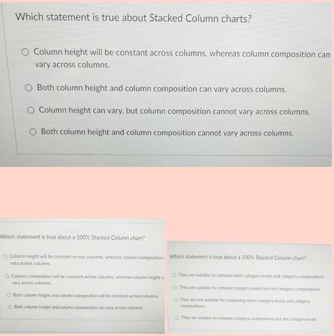 Which statement is true about Stacked Column charts?
O Column height will be constant across columns, whereas column composition can
vary across columns.
O Both column height and column composition can vary across columns.
Column height can vary, but column composition cannot vary across columns.
O Both column height and column composition cannot vary across columns.
Which statement is true about a 100% Stacked Column chart?
O Column height will be constant across columns, whereas column composition Which statement is true about a 100% Stacked Column chart?
vary across columns.
O Column composition will be constant across columns, whereas column height ca
O They are suitable to compare both category levels and category compositions.
vary across columns.
O They are suitable to compare category levels but not category compositions.
O Both column height and column composition will be constant across columns.
O They are not suitable for comparing either category levels and category
compositions.
O Both column height and column composition can vary across columns.
O They are suitable to compare category compositions but not category levels.
