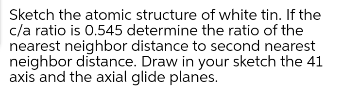 Sketch the atomic structure of white tin. If the
c/a ratio is 0.545 determine the ratio of the
nearest neighbor distance to second nearest
neighbor distance. Draw in your sketch the 41
axis and the axial glide planes.

