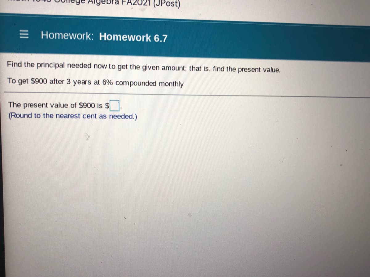 Aigebra
(JPost)
E Homework: Homework 6.7
Find the principal needed now to get the given amount; that is, find the present value.
To get $900 after 3 years at 6% compounded monthly
The present value of $900 is $
(Round to the nearest cent as needed.)
