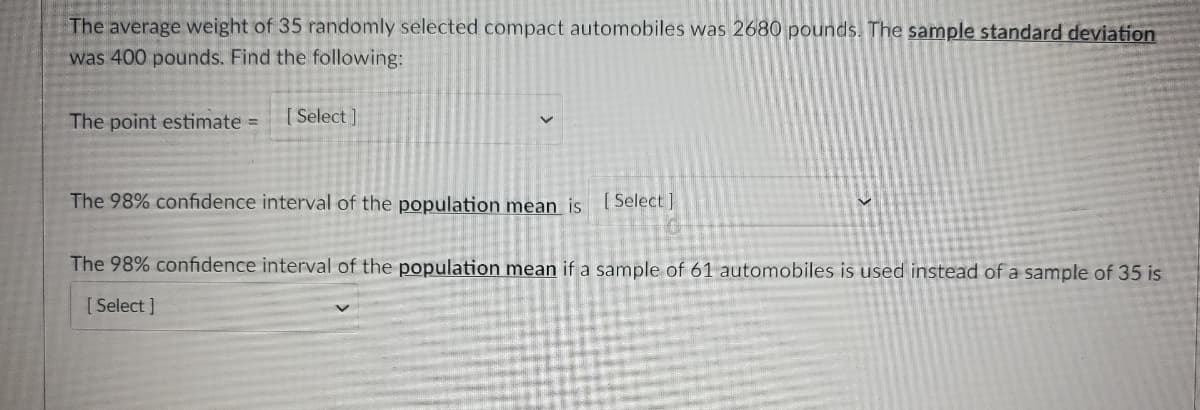 The average weight of 35 randomly selected compact automobiles was 2680 pounds. The sample standard deviation
was 400 pounds. Find the following:
The point estimate =
[ Select ]
The 98% confidence interval of the population mean is ( Select]
The 98% confidence interval of the population mean if a sample of 61 automobiles is used instead of a sample of 35 is
[ Select ]
