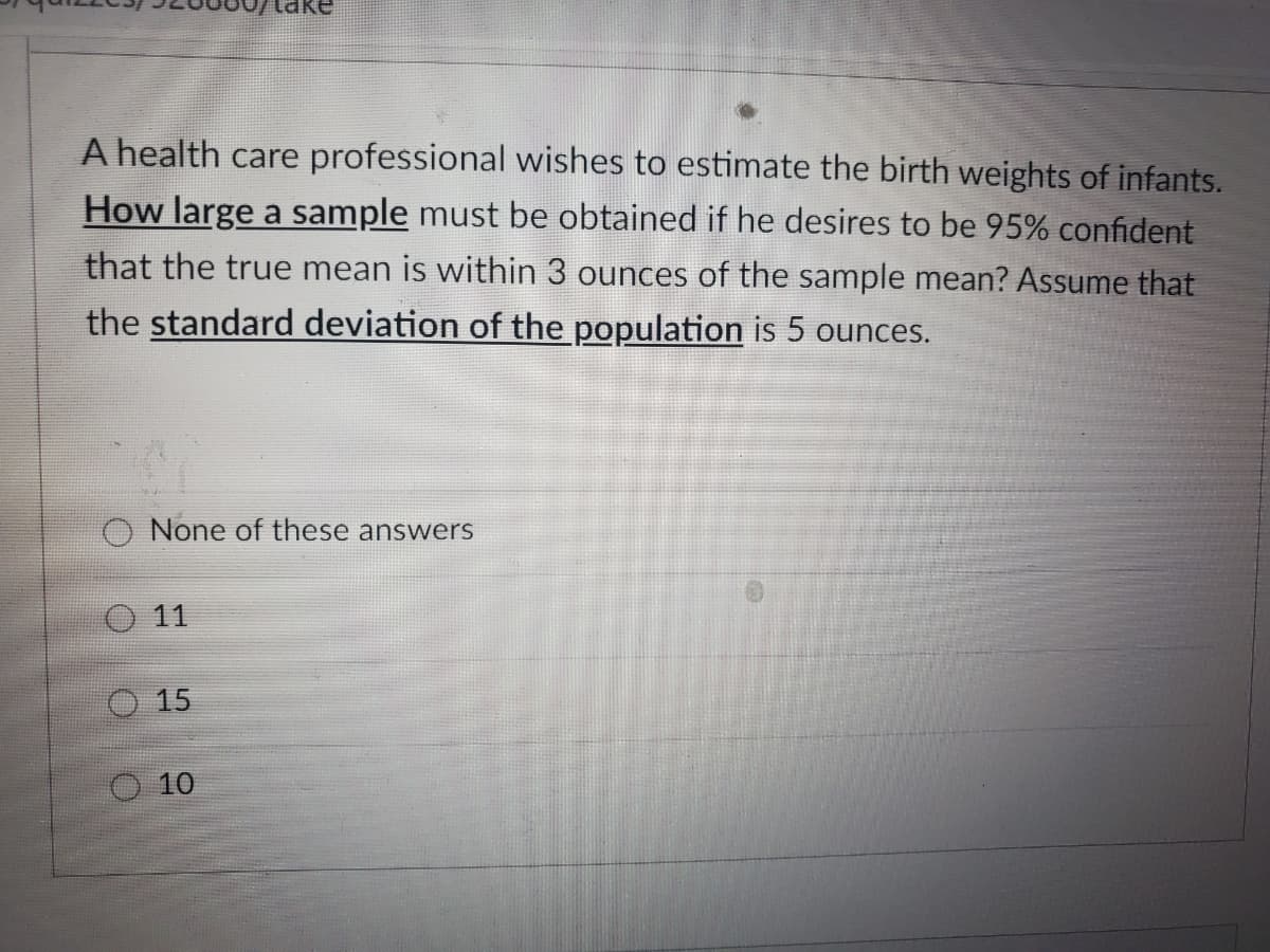A health care professional wishes to estimate the birth weights of infants.
How large a sample must be obtained if he desires to be 95% confident
that the true mean is within 3 ounces of the sample mean? Assume that
the standard deviation of the population is 5 ounces.
O None of these answers
O 11
15
O 10
