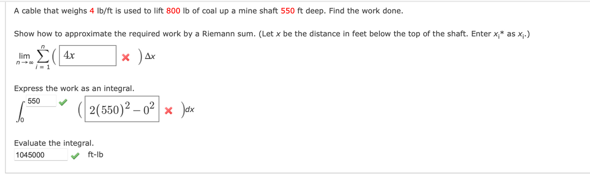 A cable that weighs 4 lb/ft is used to lift 800 lb of coal up a mine shaft 550 ft deep. Find the work done.
Show how to approximate the required work by a Riemann sum. (Let x be the distance in feet below the top of the shaft. Enter x;* as x₁.)
4x
× ) Ax
lim
n→∞
n
i = 1
Express the work as an integral.
550
2(550)² - 0² × ax
Evaluate the integral.
1045000
ft-lb