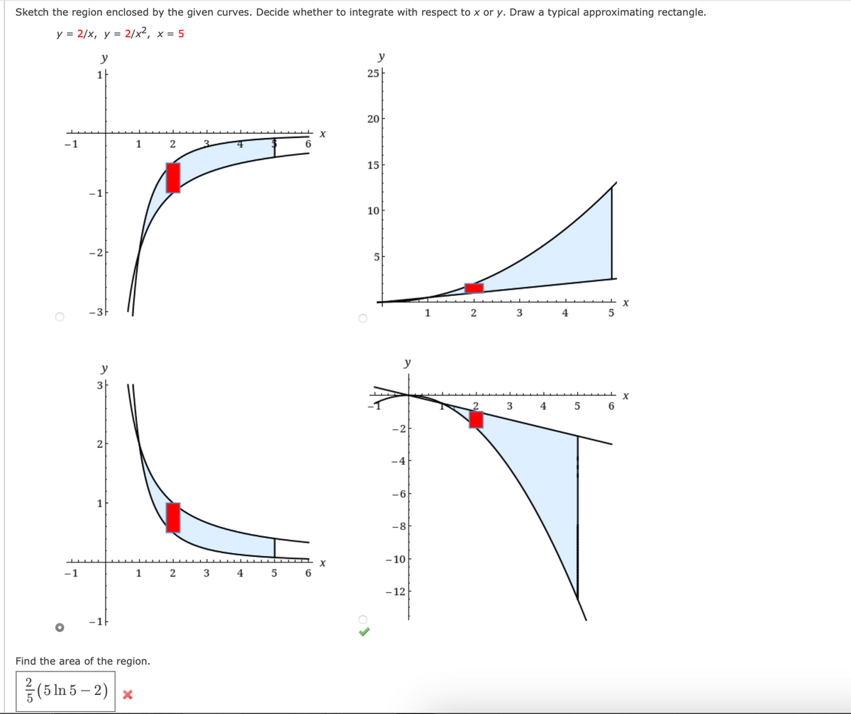 Sketch the region enclosed by the given curves. Decide whether to integrate with respect to x or y. Draw a typical approximating rectangle.
y = 2/x, y = 2/x², x = 5
-1
-1
y
1
-1
-2
3
2
1
-1
1 2
1
Find the area of the region.
(5 ln 5-2) x
2
3
3
4
▬▬▬▬▬▬▬▬▬▬▬▬▬▬▬▬▬▬▬▬▬▬▬▬▬▬
5
6
X
X
y
25
20
15
10
5
y
-2
-4
-6
-8
-10
-12
1
2
2
3
3
4
4
5
5
6
X
X