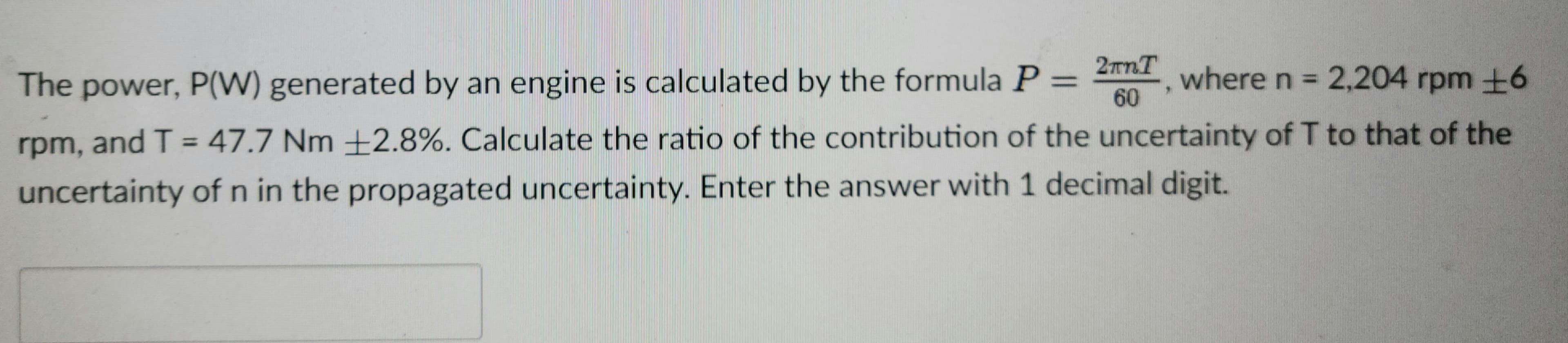 rpm, and T = 47.7 Nm +2.8%. Calculate the ratio of the contribution of the uncertainty of T to that of the
%3D
uncertainty of n in the propagated uncertainty. Enter the answer with 1 decimal digit.
