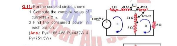 Q.11: For the coupled circuit shown:
1. Compute the complex value of
currents i & i2
2. Find the consumed power in
20
J1 2.
J9 0
-0.75
J40
each branch.
(Ans.: P2=1166 4W, P=432W &
Ps=751.5W)
