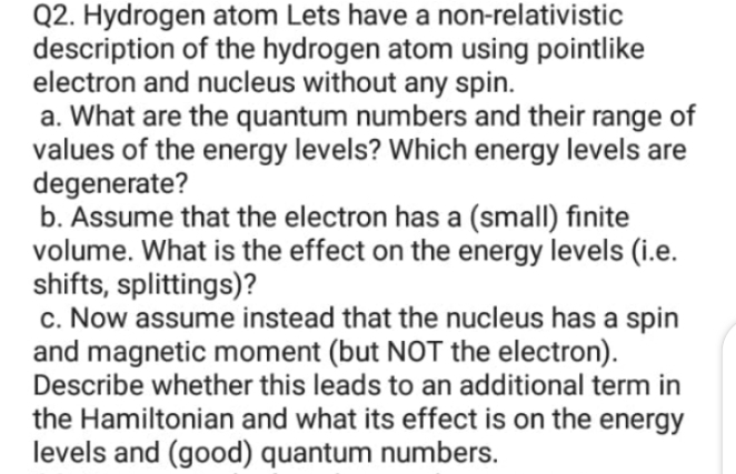 Q2. Hydrogen atom Lets have a non-relativistic
description of the hydrogen atom using pointlike
electron and nucleus without any spin.
a. What are the quantum numbers and their range of
values of the energy levels? Which energy levels are
degenerate?
b. Assume that the electron has a (small) finite
volume. What is the effect on the energy levels (i.e.
shifts, splittings)?
c. Now assume instead that the nucleus has a spin
and magnetic moment (but NOT the electron).
Describe whether this leads to an additional term in
the Hamiltonian and what its effect is on the energy
levels and (good) quantum numbers.
