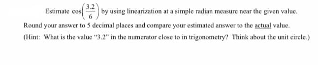 Estimate cos
3.2
by using linearization at a simple radian measure near the given value.
Round your answer to 5 decimal places and compare your estimated answer to the actual value.
(Hint: What is the value “3.2" in the numerator close to in trigonometry? Think about the unit circle.)
