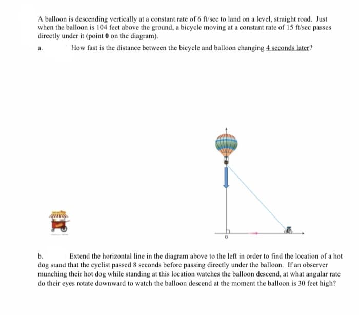 A balloon is descending vertically at a constant rate of 6 ft/sec to land on a level, straight road. Just
when the balloon is 104 feet above the ground, a bicycle moving at a constant rate of 15 ft/sec passes
directly under it (point 0 on the diagram).
How fast is the distance between the bicycle and balloon changing 4 seconds later?
a.
b.
dog stand that the cyclist passed 8 seconds before passing directly under the balloon. If an observer
munching their hot dog while standing at this location watches the balloon descend, at what angular rate
do their eyes rotate downward to watch the balloon descend at the moment the balloon is 30 feet high?
Extend the horizontal line in the diagram above to the left in order to find the location of a hot
