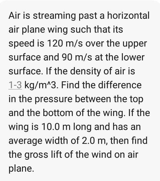 Air is streaming past a horizontal
air plane wing such that its
speed is 120 m/s over the upper
surface and 90 m/s at the lower
surface. If the density of air is
1-3 kg/m^3. Find the difference
in the pressure between the top
and the bottom of the wing. If the
wing is 10.0 m long and has an
average width of 2.0 m, then find
the gross lift of the wind on air
plane.
