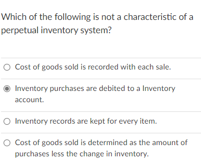 Which of the following is not a characteristic of a
perpetual inventory system?
O Cost of goods sold is recorded with each sale.
Inventory purchases are debited to a Inventory
account.
O Inventory records are kept for every item.
O Cost of goods sold is determined as the amount of
purchases less the change in inventory.
