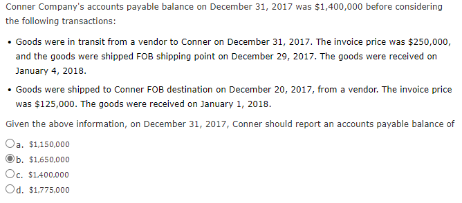 Conner Company's accounts payable balance on December 31, 2017 was $1,400,000 before considering
the following transactions:
• Goods were in transit from a vendor to Conner on December 31, 2017. The invoice price was $250,000,
and the goods were shipped FOB shipping point on December 29, 2017. The goods were received on
January 4, 2018.
• Goods were shipped to Conner FOB destination on December 20, 2017, from a vendor. The invoice price
was $125,000. The goods were received on January 1, 2018.
Given the above information, on December 31, 2017, Conner should report an accounts payable balance of
Oa. $1,150,000
$1,650,000
Oc. $1,400,000
Od. $1,775,000
