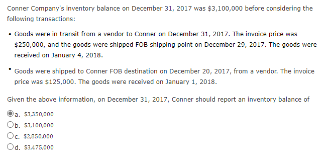 Conner Company's inventory balance on December 31, 2017 was $3,100,000 before considering the
following transactions:
• Goods were in transit from a vendor to Conner on December 31, 2017. The invoice price was
$250,000, and the goods were shipped FOB shipping point on December 29, 2017. The goods were
received on January 4, 2018.
Goods were shipped to Conner FOB destination on December 20, 2017, from a vendor. The invoice
price was $125,000. The goods were received on January 1, 2018.
Given the above information, on December 31, 2017, Conner should report an inventory balance of
a. $3,350,000
а.
Ob. $3,100,000
Oc. $2,850,000
Od. $3,475,000
