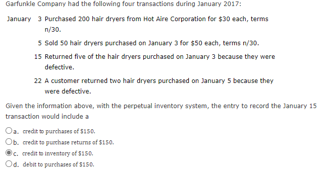 Garfunkle Company had the following four transactions during January 2017:
January 3 Purchased 200 hair dryers from Hot Aire Corporation for $30 each, terms
n/30.
5 Sold 50 hair dryers purchased on January 3 for $50 each, terms n/30.
15 Returned five of the hair dryers purchased on January 3 because they were
defective.
22 A customer returned two hair dryers purchased on January 5 because they
were defective.
Given the information above, with the perpetual inventory system, the entry to record the January 15
transaction would include a
Oa. credit to purchases of $150.
Ob. credit to purchase returns of $150.
Oc. credit to inventory of $150.
Od. debit to purchases of $150.
