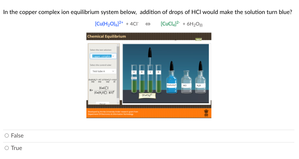 In the copper complex ion equilibrium system below, addition of drops of HCl would make the solution turn blue?
[Cu(H2O),]2* + 4CI
[CuCl4]²- + 6H2O)
Chemical Equilibrium
Select the test solution:
Copper complex
Select the control tube
Test tube A
HCI
K-
(Cucl
Developed by Ataety under rth ga hum
Department orectronics Intormation Technology
O False
O True
