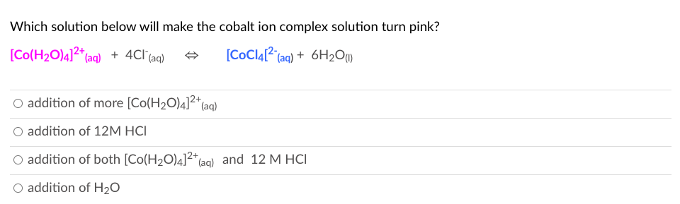 Which solution below will make the cobalt ion complex solution turn pink?
[Co(H2O)4]2*(aq) + 4Cl (aq)
[CoCl4[2 (aq) + 6H2O1)
O addition of more [Co(H2O)4]2+
O addition of 12M HCI
O addition of both [Co(H2O)4]2*(e
*(aq) and 12 M HCI
O addition of H2O
