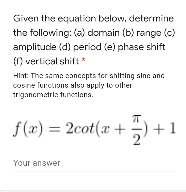 Given the equation below, determine
the following: (a) domain (b) range (c)
amplitude (d) period (e) phase shift
(f) vertical shift *
Hint: The same concepts for shifting sine and
cosine functions also apply to other
trigonometric functions.
f(x) = 2cot(x +
+1
2
Your answer
