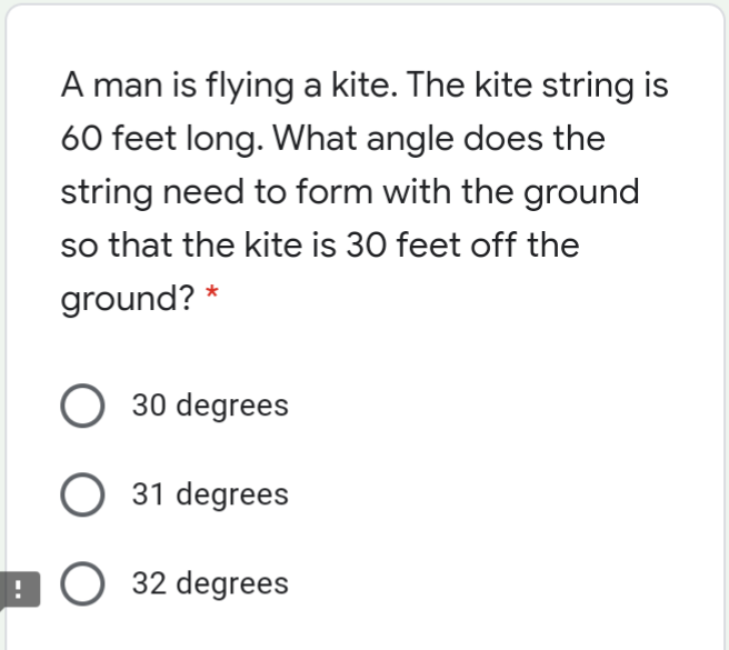 A man is flying a kite. The kite string is
60 feet long. What angle does the
string need to form with the ground
so that the kite is 30 feet off the
ground? *
30 degrees
31 degrees
9 O 32 degrees
