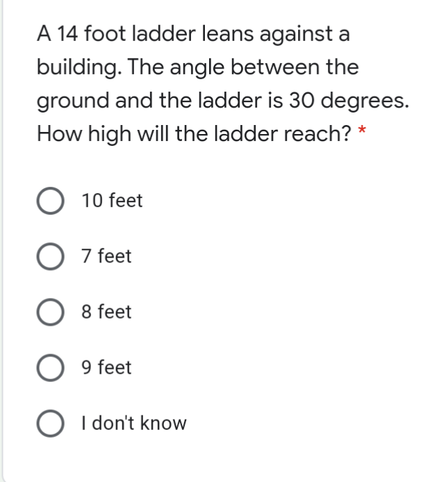 A 14 foot ladder leans against a
building. The angle between the
ground and the ladder is 30 degrees.
How high will the ladder reach? *
O 10 feet
O 7 feet
8 feet
9 feet
O I don't know
