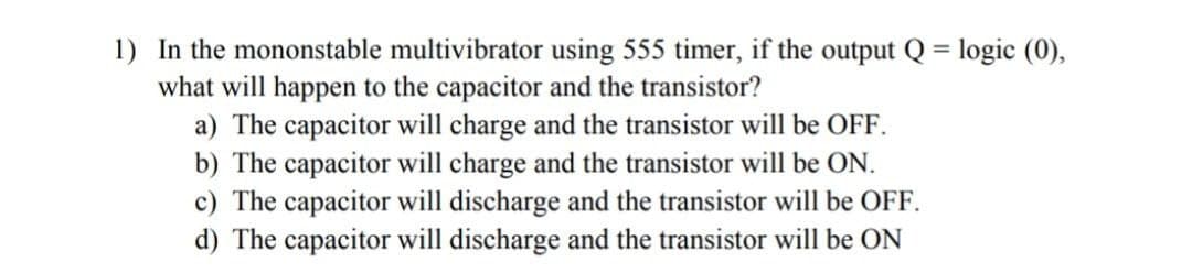 1) In the mononstable multivibrator using 555 timer, if the output Q = logic (0),
what will happen to the capacitor and the transistor?
a) The capacitor will charge and the transistor will be OFF.
b) The capacitor will charge and the transistor will be ON.
c) The capacitor will discharge and the transistor will be OFF.
d) The capacitor will discharge and the transistor will be ON