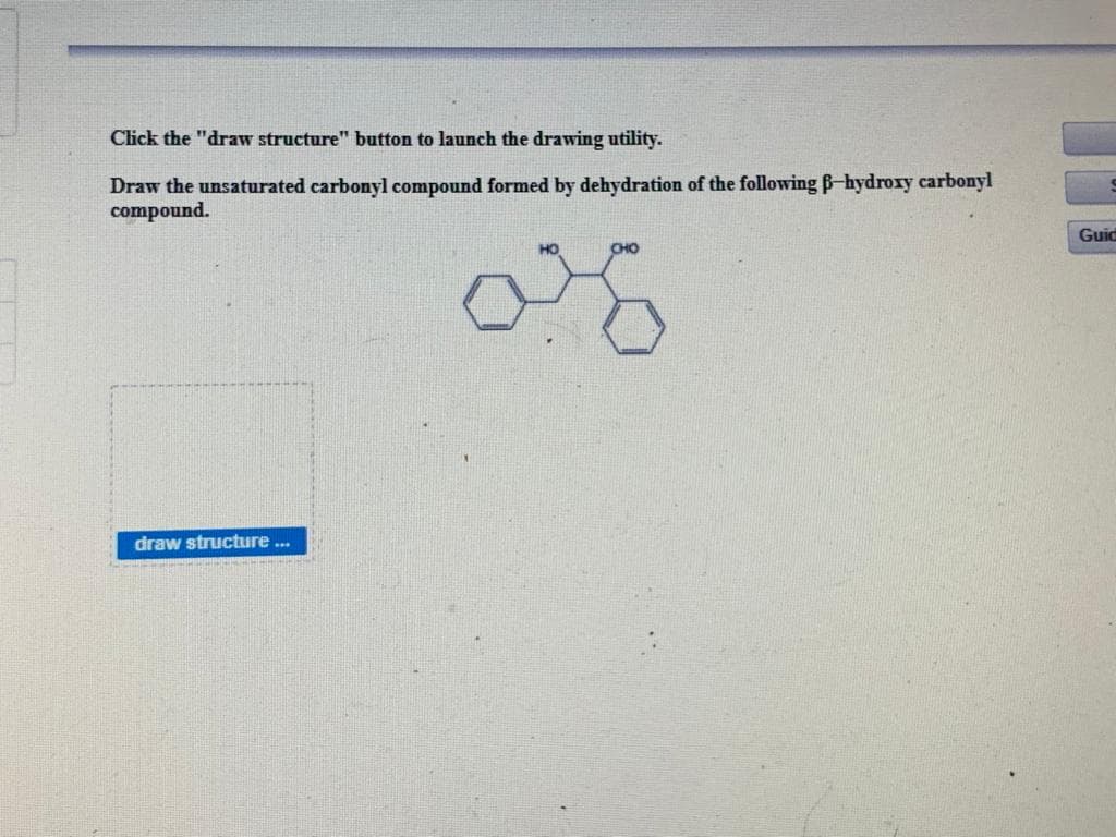 Click the "draw structure" button to launch the drawing utility.
Draw the unsaturated carbonyl compound formed by dehydration of the following Bhydroxy carbonyl
compound.
Guid
draw structure..
