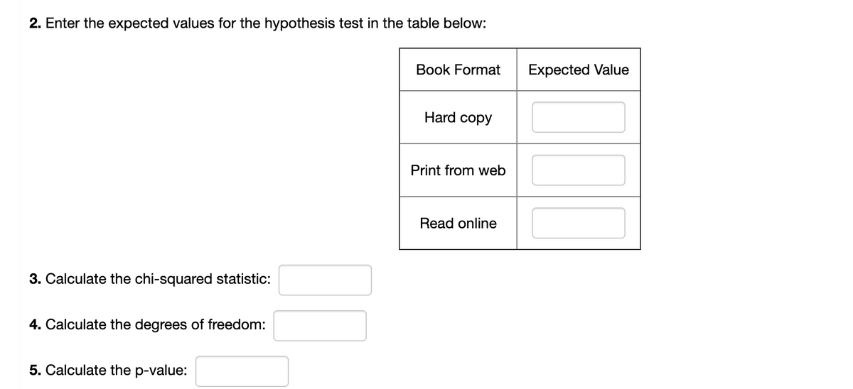 2. Enter the expected values for the hypothesis test in the table below:
Book Format
Expected Value
Hard copy
Print from web
Read online
3. Calculate the chi-squared statistic:
4. Calculate the degrees of freedom:
5. Calculate the p-value:
