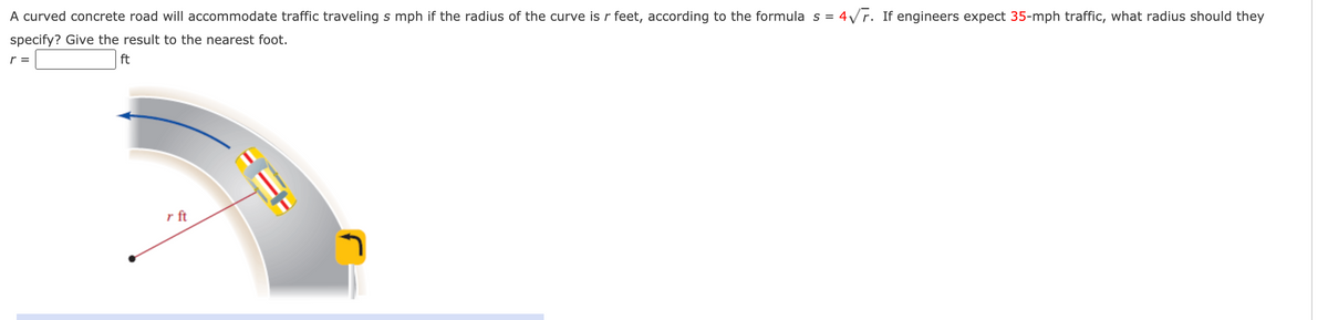 A curved concrete road will accommodate traffic traveling s mph if the radius of the curve is r feet, according to the formula s = 4/r. If engineers expect 35-mph traffic, what radius should they
specify? Give the result to the nearest foot.
r =
ft
r ft
