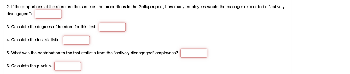2. If the proportions at the store are the same as the proportions in the Gallup report, how many employees would the manager expect to be "actively
disengaged"?
3. Calculate the degrees of freedom for this test.
4. Calculate the test statistic.
5. What was the contribution to the test statistic from the "actively disengaged" employees?
6. Calculate the p-value.
