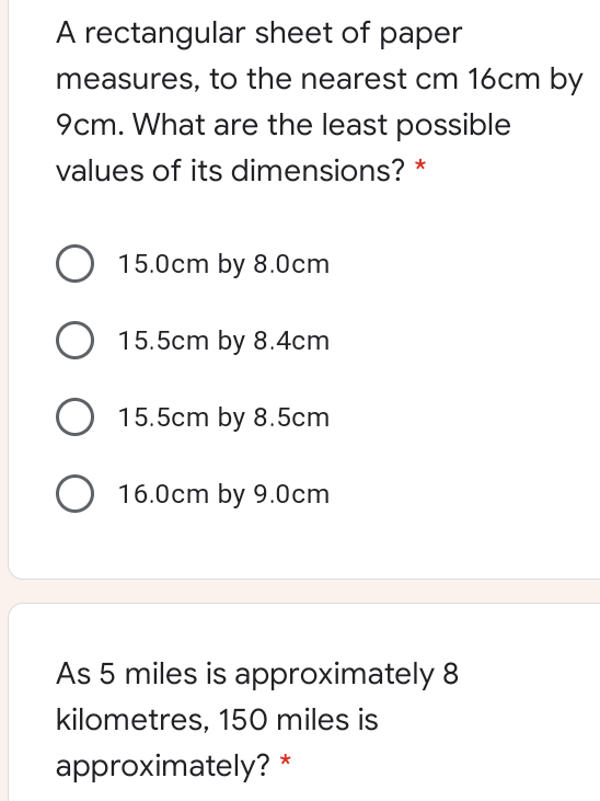 A rectangular sheet of paper
measures, to the nearest cm 16cm by
9cm. What are the least possible
values of its dimensions? *
15.0cm by 8.0cm
15.5cm by 8.4cm
15.5cm by 8.5cm
O 16.0cm by 9.0cm
As 5 miles is approximately 8
kilometres, 150 miles is
approximately? *
