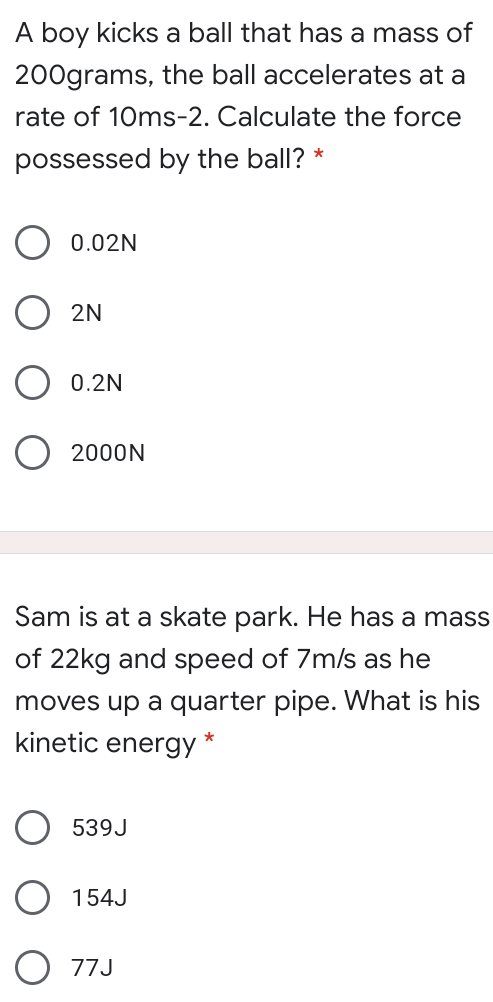 A boy kicks a ball that has a mass of
200grams, the ball accelerates at a
rate of 10ms-2. Calculate the force
possessed by the ball?
O 0.02N
2N
0.2N
O 2000N
Sam is at a skate park. He has a mass
of 22kg and speed of 7m/s as he
moves up a quarter pipe. What is his
kinetic energy
*
539J
154J
77J
