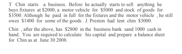 T Chin starts a business. Before he actually starts to sell anything he
buys fixtures at $2000, a motor vehicle for $5000 and stock of goods for
$3500. Although he paid in full for the fixtures and the motor vehicle , he still
owes $1400 for some of the goods . J. Preston had lent chin $3000.
Chin , after the above, has $2800 in the business bank sand 1000 cash in
hand.. You are required to calculate his capital and prepare a balance sheet
for Chin as at June 30 2008.

